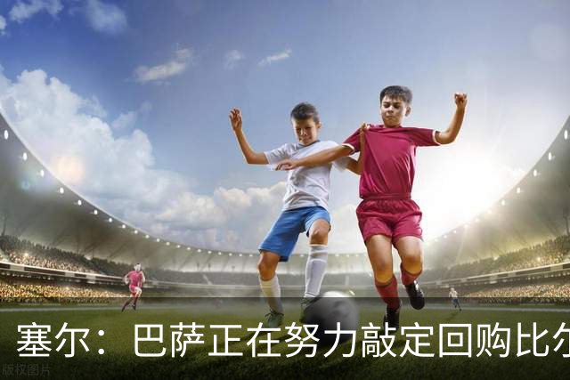 塞尔：巴萨正在努力敲定回购比尔希利，并考虑将他外租贝蒂斯